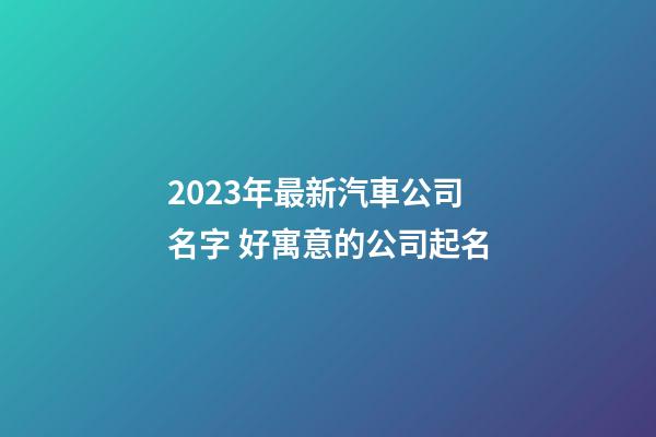 2023年最新汽車公司名字 好寓意的公司起名